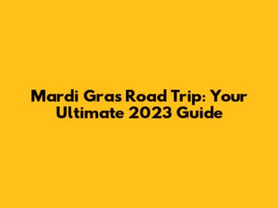Mardi Gras Road Trip: Your Ultimate 2023 Guide