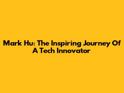 Mark Hu: The Inspiring Journey Of A Tech Innovator
