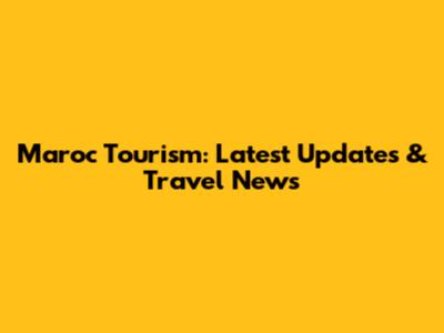 Maroc Tourism: Latest Updates & Travel News