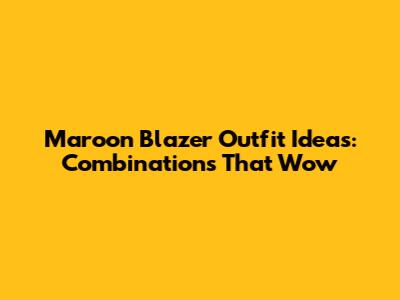 Maroon Blazer Outfit Ideas: Combinations That Wow