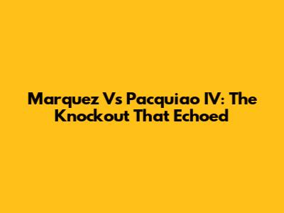 Marquez Vs Pacquiao IV: The Knockout That Echoed