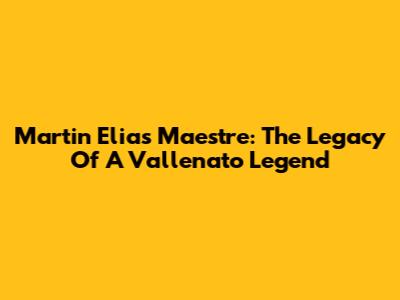 Martin Elias Maestre: The Legacy Of A Vallenato Legend