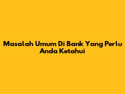 Masalah Umum Di Bank Yang Perlu Anda Ketahui