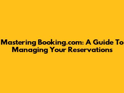 Mastering Booking.com: A Guide To Managing Your Reservations
