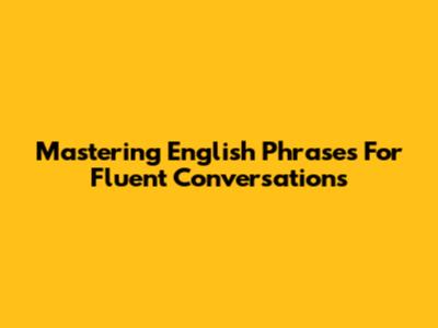 Mastering English Phrases For Fluent Conversations