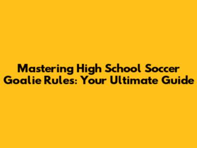 Mastering High School Soccer Goalie Rules: Your Ultimate Guide