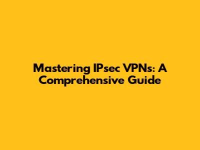 Mastering IPsec VPNs: A Comprehensive Guide