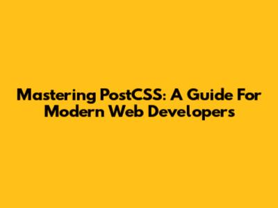 Mastering PostCSS: A Guide For Modern Web Developers