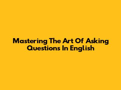 Mastering The Art Of Asking Questions In English