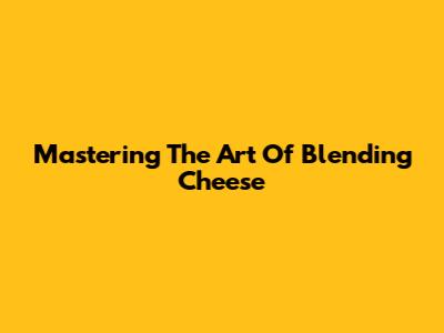 Mastering The Art Of Blending Cheese