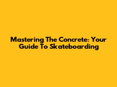 Mastering The Concrete: Your Guide To Skateboarding