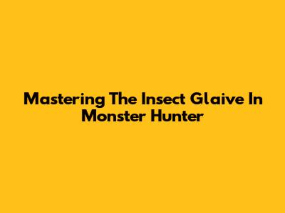 Mastering The Insect Glaive In Monster Hunter