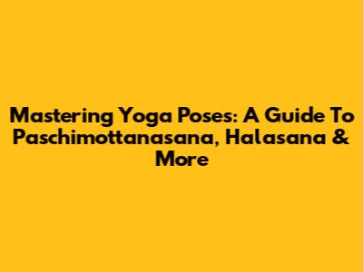 Mastering Yoga Poses: A Guide To Paschimottanasana, Halasana & More