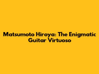 Matsumoto Hiroya: The Enigmatic Guitar Virtuoso