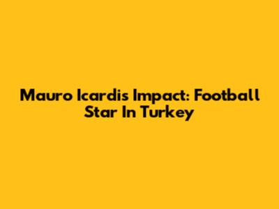 Mauro Icardi's Impact: Football Star In Turkey