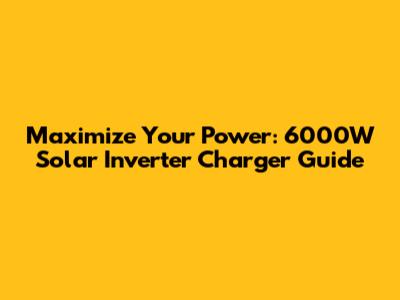 Maximize Your Power: 6000W Solar Inverter Charger Guide