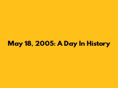 May 18, 2005: A Day In History