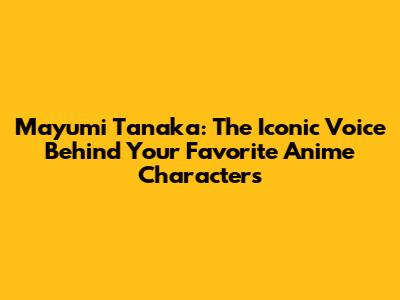 Mayumi Tanaka: The Iconic Voice Behind Your Favorite Anime Characters