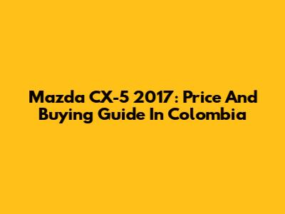 Mazda CX-5 2017: Price And Buying Guide In Colombia