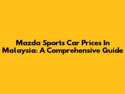 Mazda Sports Car Prices In Malaysia: A Comprehensive Guide