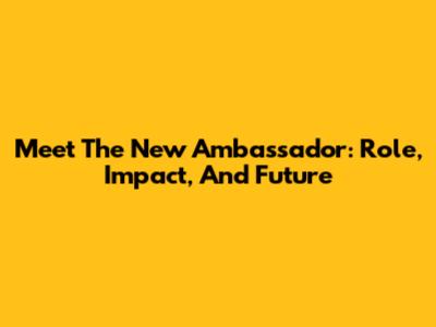Meet The New Ambassador: Role, Impact, And Future