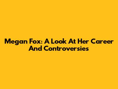 Megan Fox: A Look At Her Career And Controversies