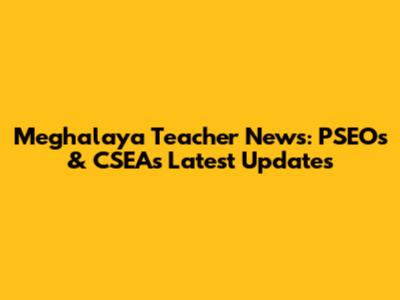 Meghalaya Teacher News: PSEOs & CSEAs Latest Updates