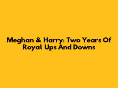 Meghan & Harry: Two Years Of Royal Ups And Downs