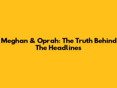 Meghan & Oprah: The Truth Behind The Headlines