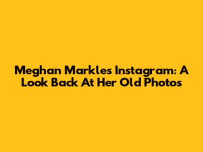 Meghan Markle's Instagram: A Look Back At Her Old Photos