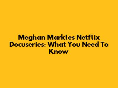 Meghan Markle's Netflix Docuseries: What You Need To Know