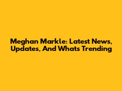 Meghan Markle: Latest News, Updates, And What's Trending