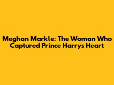 Meghan Markle: The Woman Who Captured Prince Harry's Heart