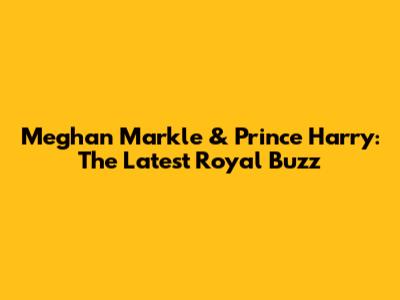 Meghan Markle & Prince Harry: The Latest Royal Buzz