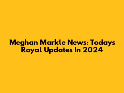Meghan Markle News: Today's Royal Updates In 2024