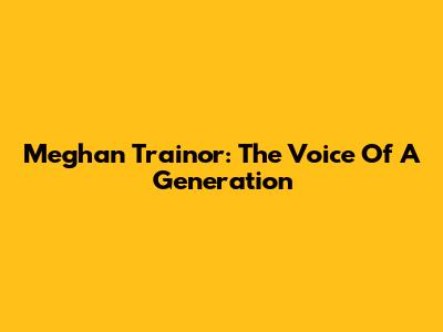 Meghan Trainor: The Voice Of A Generation