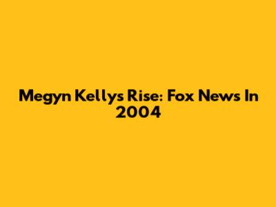 Megyn Kelly's Rise: Fox News In 2004