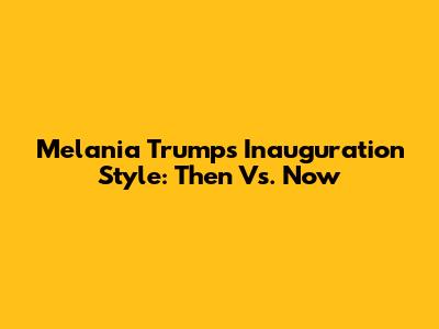 Melania Trump's Inauguration Style: Then Vs. Now