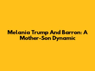 Melania Trump And Barron: A Mother-Son Dynamic