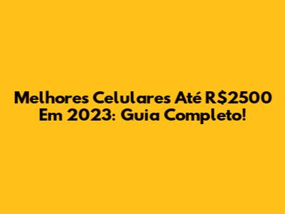 Melhores Celulares Até R$2500 Em 2023: Guia Completo!