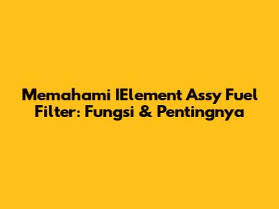 Memahami IElement Assy Fuel Filter: Fungsi & Pentingnya