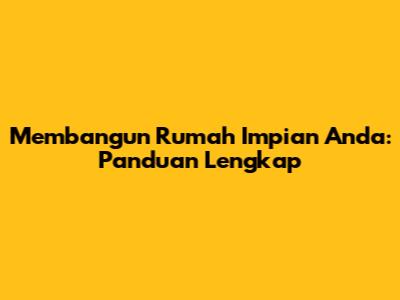 Membangun Rumah Impian Anda: Panduan Lengkap