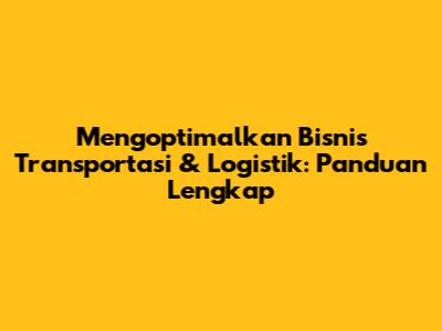 Mengoptimalkan Bisnis Transportasi & Logistik: Panduan Lengkap