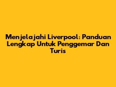 Menjelajahi Liverpool: Panduan Lengkap Untuk Penggemar Dan Turis