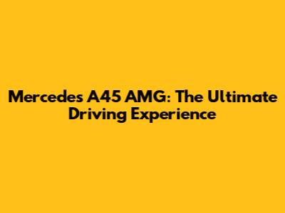 Mercedes A45 AMG: The Ultimate Driving Experience