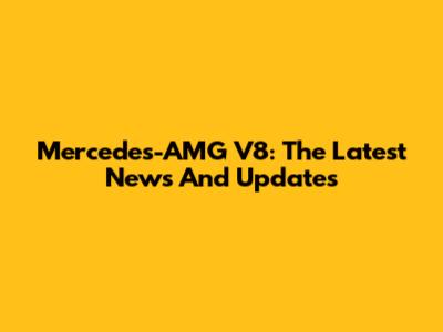 Mercedes-AMG V8: The Latest News And Updates