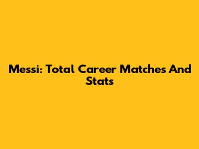 Messi: Total Career Matches And Stats