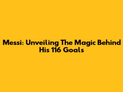 Messi: Unveiling The Magic Behind His 116 Goals