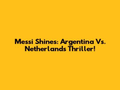 Messi Shines: Argentina Vs. Netherlands Thriller!