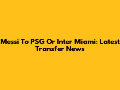 Messi To PSG Or Inter Miami: Latest Transfer News